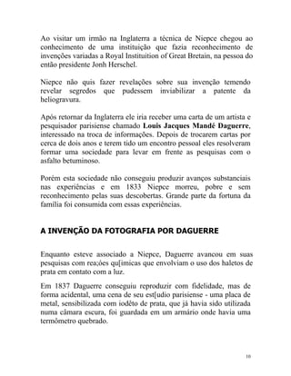 Ao visitar um irmão na Inglaterra a técnica de Niepce chegou ao
conhecimento de uma instituição que fazia reconhecimento de
invenções variadas a Royal Instituition of Great Bretain, na pessoa do
então presidente Jonh Herschel.

Niepce não quis fazer revelações sobre sua invenção temendo
revelar segredos que pudessem inviabilizar a patente da
heliogravura.

Após retornar da Inglaterra ele iria receber uma carta de um artista e
pesquisador parisiense chamado Louis Jacques Mandé Daguerre,
interessado na troca de informações. Depois de trocarem cartas por
cerca de dois anos e terem tido um encontro pessoal eles resolveram
formar uma sociedade para levar em frente as pesquisas com o
asfalto betuminoso.

Porém esta sociedade não conseguiu produzir avanços substanciais
nas experiências e em 1833 Niepce morreu, pobre e sem
reconhecimento pelas suas descobertas. Grande parte da fortuna da
família foi consumida com essas experiências.


A INVENÇÃO DA FOTOGRAFIA POR DAGUERRE


Enquanto esteve associado a Niepce, Daguerre avancou em suas
pesquisas com rea;óes qu[imicas que envolviam o uso dos haletos de
prata em contato com a luz.
Em 1837 Daguerre conseguiu reproduzir com fidelidade, mas de
forma acidental, uma cena de seu est[udio parisiense - uma placa de
metal, sensibilizada com iodêto de prata, que já havia sido utilizada
numa câmara escura, foi guardada em um armário onde havia uma
termômetro quebrado.



                                                                    10
 