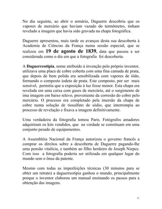 No dia seguinte, ao abrir o armário, Daguerre descobriu que os
vapores de mercúrio que haviam vazado do termômetro, tinham
revelado a imagem que havia sido gravada na chapa fotográfica.

Daguerre apresentou, mais tarde os avanços desta sua descoberta à
Academia de Ciências da França numa sessão especial, que se
realizou em 19 de agosto de 1839, data que passou a ser
considerada como o dia em que a fotografia foi descoberta.

A Daguerreotipia, nome atribuído à invenção pelo próprio inventor,
utilizava uma placa de cobre coberta com uma fina camada de prata,
que depois de bem polida era sensibilizada com vapores de iôdo,
formando o composto iodeto de prata. Este composto, por ser mais
sensível, permitia que a exposição à luz fosse menor. Esta chapa era
revelada em uma caixa com gases de mercúrio, até o surgimento de
ima imagem em baixo relevo, proveniente da corrosão do cobre pelo
mercúrio. O processo era completado pela imersão da chapa de
cobre numa solução de tiosulfato de sódio, que interrompia ao
processo de revelação e fixava a imagem definitivamente.

Uma verdadeira da fotografia tomou Paris. Fotógrafos amadores
adquiriram os kits vendidos, que na verdade se constituam em uma
conjunto pesado de equipamentos.

A Assembléia Nacional da França autorizou o governo francês a
comprar os direitos sobre a descoberta de Daguerre pagando-lhe
uma pensão vitalícia, e também ao filho herdeiro de Joseph Niepce.
Com isso a fotografia poderia ser utilizada em qualquer lugar do
mundo sem o ônus da patente.

Mesmo com todas as imperfeições técnicas (30 minutos para se
obter um retrato) a daguerreotipia ganhou o mundo, principalmente
porque o inventor elaborou um manual ensinando os passos para a
obtenção das imagens.


                                                                  11
 