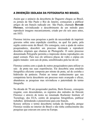 A INVENÇÃO ISOLADA DA FOTOGRAFIA NO BRASIL

Assim que o anúncio da descoberta de Daguerre chegou ao Brasil,
os jornais de São Paulo e Rio de Janeiro, começaram a publicar
artigos de um francês radicado em São Paulo, chamado Hercule
Florence, reivindicando o descobrimento de um método para
reproduzir imagens mecanicamente, criado por ele seis anos antes,
em 1833.

Florense iniciou suas pesquisas a partir da necessidade de imprimir
gravuras sobre uma expedição científica, na qual fez parte, pela
região centro-oeste do Brasil. Ele conseguiu, com a ajuda de outros
pesquisadores, descobrir um processo destinado a reproduzir
desenhos originais que chamou de Photografie. O outro processo
denominado Polygrafie permitia a impressão destas reproduções em
papel comum. Para isso ele utilizava placas de vidro e cópias em
papéis tratados com sais de prata, sensibilizados pela luz do sol.

Florence contou com a ajuda de outros pesquisadores para utilizar os
sais de prata nas suas experiências. Ele descobriu uma emulsão
fotográfica eficiente composta por nitrato de prata, sal de cozinha e
hidróxido de potássio. Porém ao tomar conhecimento que seu
compatriota havia descoberto um processo mais avançado e eficaz,
abandonou as pesquisas mas reivindicou o paternidade do termo
fotografia.

Na década de 70 um pesquisador paulista, Boris Kossoy, conseguiu
resgatar, com descendentes, os registros dos métodos de Hercule
Florence e através de testes no renomado Rochester Institute of
Tecnology, dos EUA, centro de pesquisas fotográficas, publicar
trabalhos defendendo o pioneirismo para este francês.
Kossoy utilizou o termo descoberta isolada da fotografia, porque
Florence residia no interior do Brasil e não tinha conhecimento das
pesquisas que estavam em curso na Europa.


                                                                   12
 