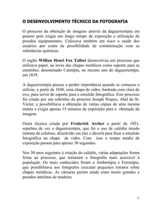 O DESENVOLVIMENTO TÉCNICO DA FOTOGRAFIA

O processo da obtenção de imagens através da daguerreotipia era
penoso pois exigia um longo tempo de exposição e utilização de
pesados equipamentos. Colocava também em risco a saúde dos
usuários por conta da possibilidade de contaminação com as
substâncias químicas.

O inglês Willian Henri Fox Talbot desenvolveu um processo que
utilizava papel, ao invés das chapas metálicas como suporte para as
emulsões, denominado Calotipia, no mesmo ano do daguerreótipo,
em 1839.

A daguerreotipia passou a perder importância quando se começou a
utilizar, a partir de 1848, uma chapa de vidro, banhada com clara de
ovo, para servir de suporte para a emulsão fotográfica. Este processo
foi criado por um sobrinho do pioneiro Joseph Niepce, Abel de St.
Victor, e possibilitava a obtenção de várias cópias de uma mesma
matriz e exigia apenas 15 minutos de exposição para a obtenção da
imagem.

Outra técnica criada por Frederick Archer a partir de 1851,
sepultou de vez a daguerreotipia, que foi o uso de calódio úmido
(nitrato de celulose, dissolvido em éter e álcool) para fixar a emulsão
fotográfica na chapa de vidro. Com isso o tempo médio de
exposição passou para apenas 30 segundos.

Nos 30 anos seguintes à criação do calódio, várias adaptações foram
feitas ao processo, que tornaram a fotografia mais acessível à
população. Os mais conhecidos foram a Ambrotipia e Ferrotipia,
que possibilitava aos fotógrafos executar pequenos retratos sobre
chapas metálicas. As câmaras porém ainda eram muito grandes e
pesados artefatos de madeira.



                                                                     13
 