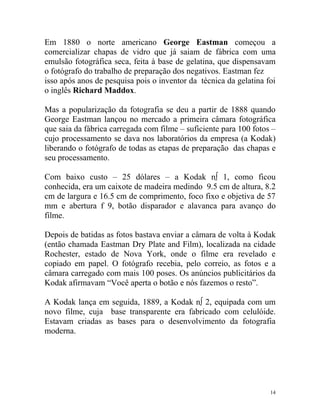 Em 1880 o norte americano George Eastman começou a
comercializar chapas de vidro que já saiam de fábrica com uma
emulsão fotográfica seca, feita à base de gelatina, que dispensavam
o fotógrafo do trabalho de preparação dos negativos. Eastman fez
isso após anos de pesquisa pois o inventor da técnica da gelatina foi
o inglês Richard Maddox.

Mas a popularização da fotografia se deu a partir de 1888 quando
George Eastman lançou no mercado a primeira câmara fotográfica
que saia da fábrica carregada com filme – suficiente para 100 fotos –
cujo processamento se dava nos laboratórios da empresa (a Kodak)
liberando o fotógrafo de todas as etapas de preparação das chapas e
seu processamento.

Com baixo custo – 25 dólares – a Kodak nº 1, como ficou
conhecida, era um caixote de madeira medindo 9.5 cm de altura, 8.2
cm de largura e 16.5 cm de comprimento, foco fixo e objetiva de 57
mm e abertura f 9, botão disparador e alavanca para avanço do
filme.

Depois de batidas as fotos bastava enviar a câmara de volta à Kodak
(então chamada Eastman Dry Plate and Film), localizada na cidade
Rochester, estado de Nova York, onde o filme era revelado e
copiado em papel. O fotógrafo recebia, pelo correio, as fotos e a
câmara carregado com mais 100 poses. Os anúncios publicitários da
Kodak afirmavam “Você aperta o botão e nós fazemos o resto”.

A Kodak lança em seguida, 1889, a Kodak nº 2, equipada com um
novo filme, cuja base transparente era fabricado com celulóide.
Estavam criadas as bases para o desenvolvimento da fotografia
moderna.




                                                                   14
 