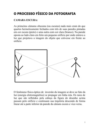 O PROCESSO FÍSICO DA FOTOGRAFIA
CAMARA ESCURA:

As primeiras câmaras obscuras (ou escuras) nada mais eram do que
quartos hermeticamente fechados com três de suas paredes pintadas
em cor escura (preto) e uma outra com cor clara (branco). Na parede
oposta ao lado claro era feito um pequeno orifício por onde entrava a
luz que projetava a imagem do objeto que estivesse em frente ao
orifício.




O fenômeno físico-óptico de inversão da imagem se deve ao fato da
luz (energia eletromagnética) se propagar em linha reta. Os raios de
luz que são refletidos pela cabeça da figura do desenho acima
passam pelo orifício e continuam sua trajetória descendo de forma
linear até a parte inferior da parede da câmara escura e vice-versa.




                                                                    3
 