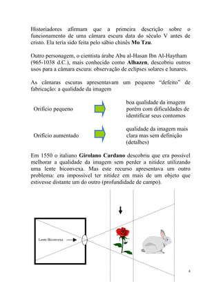 Historiadores afirmam que a primeira descrição sobre o
funcionamento de uma câmara escura data do século V antes de
cristo. Ela teria sido feita pelo sábio chinês Mo Tzu.

Outro personagem, o cientista árabe Abu al-Hasan Ibn Al-Haytham
(965-1038 d.C.), mais conhecido como Alhazen, descobriu outros
usos para a câmara escura: observação de eclipses solares e lunares.

As câmaras escuras apresentavam um pequeno “defeito” de
fabricação: a qualidade da imagem

                                        boa qualidade da imagem
 Orifício pequeno                       porém com dificuldades de
                                        identificar seus contornos

                                        qualidade da imagem mais
 Orifício aumentado                     clara mas sem definição
                                        (detalhes)

Em 1550 o italiano Girolano Cardano descobriu que era possível
melhorar a qualidade da imagem sem perder a nitidez utilizando
uma lente biconvexa. Mas este recurso apresentava um outro
problema: era impossível ter nitidez em mais de um objeto que
estivesse distante um do outro (profundidade de campo).




   Lente Biconvexa    .




                                                                   4
 