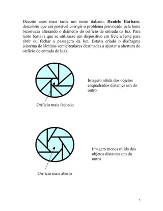Dezoito anos mais tarde um outro italiano, Danielo Barbaro,
descobriu que era possível corrigir o problema provocado pela lente
biconvexa alterando o diâmetro do orifício de entrada da luz. Para
tanto bastava que se utilizasse um dispositivo em frete a lente para
abrir ou fechar a passagem da luz. Estava criado o diafragma
(sistema de lâminas semicirculares destinadas a ajustar a abertura do
orifício de entrada de luz).




                                      Imagem nítida dos objetos
                                      enquadrados distantes um do
                                      outro


        Orifício mais fechado




                                        Imagem menos nítida dos
                                        objetos distantes um do
                                        outro


        Orifício mais aberto




                                                                    5
 