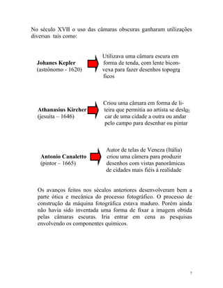 No século XVII o uso das câmaras obscuras ganharam utilizações
diversas tais como:


                           Utilizava uma câmara escura em
  Johanes Kepler           forma de tenda, com lente bicon-
  (astrônomo - 1620)       vexa para fazer desenhos topogra
                           ficos



                           Criou uma câmara em forma de li-
  Athanasius Kircher       teira que permitia ao artista se deslo-
  (jesuíta – 1646)         car de uma cidade a outra ou andar
                           pelo campo para desenhar ou pintar



                             Autor de telas de Veneza (Itália)
   Antonio Canaletto         criou uma câmera para produzir
   (pintor – 1665)           desenhos com vistas panorâmicas
                             de cidades mais fiéis à realidade


  Os avanços feitos nos séculos anteriores desenvolveram bem a
  parte ótica e mecânica do processo fotográfico. O processo de
  construção da máquina fotográfica estava maduro. Porém ainda
  não havia sido inventada uma forma de fixar a imagem obtida
  pelas câmaras escuras. Iria entrar em cena as pesquisas
  envolvendo os componentes químicos.




                                                                     7
 