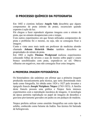 O PROCESSO QUÍMICO DA FOTOGRAFIA

Em 1602 o cientista italiano Angelo Sala descobriu que alguns
componentes de prata (nitrato de prata), escureciam quando
expostos à ação da luz.
Ele chegou a fazer reproduzir algumas imagens com o nitrato de
prata, que no entanto desapareciam com o tempo.
Com outros experimentos em que foram utilizados componentes de
prata o problema foi o mesmo, ou seja, não se conseguia fixar a
imagem.
Cento e vinte anos mais tarde um professor de medicina alemão
chamado Johann Heinrich Shulze também descobriu as
propriedades do nitrato de prata.
Em 1802 o inglês Thomas Wedgwood realizou experimentos
colocando folhas de árvores e asas de insetos sobre papel e couro
branco sensibilizados com prata, expondo-os ao sol. Obteve
silhuetas em negativos, mas não conseguiu fixar estas imagens.


A PRIMEIRA IMAGEM FOTOGRÁFICA

Os historiadores são unânimes em afirmar que a primeira imagem
produzida mecanicamente pela técnica, que seria denominada mais
tarde como fotografia, foi obtida entre 1824 e 1827 pelo inventor e
tipógrafo francês Joseph Nicéphore Niepce (1765-1833). A família
deste francês possuía uma gráfica e Niepce fazia intensos
experimentos com a reprodução mecânica de imagens. A tecnologia
da época permitia reprodução no papel de imagens de desenhos e
gravuras previamente gravados em pedra ou em pedaços de madeira.

Niepce preferiu utilizar como emulsão fotográfica um certo tipo de
asfalto, conhecido como betume da Judéia. Sua técnica foi batizada
de heliogravura.

                                                                  8
 