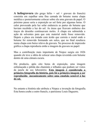 A heliogravura (do grego hélio = sol + gravure do francês)
consistia em espalhar uma fina camada do betume numa chapa
metálica e posteriormente colocar sobre ela uma gravura de papel. O
próximo passo seria a exposição ao sol forte por algumas horas. O
calor provocado pela luz solar endurecia as partes do betume que
haviam recebido a luz do sol. As áreas que ficavam embaixo dos
traços do desenho continuavam moles. A chapa era submetida a
ação de solventes para que este material mole fosse removido.
Depois a placa era tratada com ácido que corroía o metal onde o
betume foi removido formando um sulco, que no final resultava
numa chapa com baixo relevo da gravura. No processo de impressão
gráfica a chapa reproduzia então a imagem da gravura no papel.

Mas a contribuição mais importante de Niepce surgiu em 1826
quando ele teve a idéia de colocar uma chapa revestida com betume
dentro de uma câmara escura.

Ele produziu, após oito horas de exposição, uma imagem
enfumaçada e pálida das chaminés e telhados que podiam ser vistos
da janela de seu laboratório. Esta imagem é considerada a
primeira fotografia da história, pois foi a primeira imagem a ser
reproduzida mecanicamente sobre uma emulsão sensível à luz
do sol.


No entanto a história não atribuiu a Niepce a invenção da fotografia.
Esta honra coube a outro francês, o parisiense Louis Daguerre.




                                                                   9
 
