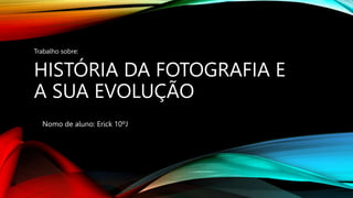 HISTÓRIA DA FOTOGRAFIA E
A SUA EVOLUÇÃO
Nomo de aluno: Erick 10ºJ
Trabalho sobre:
 