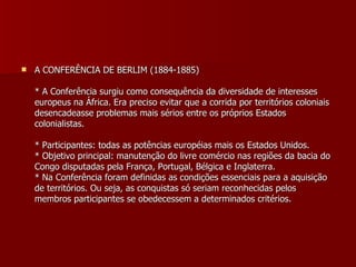 A CONFERÊNCIA DE BERLIM (1884-1885) * A Conferência surgiu como consequência da diversidade de interesses europeus na África. Era preciso evitar que a corrida por territórios coloniais desencadeasse problemas mais sérios entre os próprios Estados colonialistas. * Participantes: todas as potências européias mais os Estados Unidos. * Objetivo principal: manutenção do livre comércio nas regiões da bacia do Congo disputadas pela França, Portugal, Bélgica e Inglaterra. * Na Conferência foram definidas as condições essenciais para a aquisição de territórios. Ou seja, as conquistas só seriam reconhecidas pelos membros participantes se obedecessem a determinados critérios. 