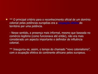 ** O principal critério para o reconhecimento oficial de um domínio colonial pelas potências européias era a  ocupação efetiva  do território por uma potência. - Nesse sentido, a presença mais informal, mesmo que baseada no comércio legítimo (como funcionava até então), não era mais considerado um aspecto importante e definidor de influência colonial. ** Inaugurou-se, assim, o tempo do chamado “novo colonialismo”, com a ocupação efetiva do continente africano pelos europeus. 