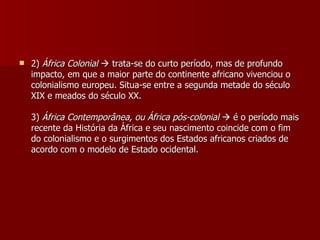 2)  África Colonial     trata-se do curto período, mas de profundo impacto, em que a maior parte do continente africano vivenciou o colonialismo europeu. Situa-se entre a segunda metade do século XIX e meados do século XX. 3)  África Contemporânea, ou África pós-colonial     é o período mais recente da História da África e seu nascimento coincide com o fim do colonialismo e o surgimentos dos Estados africanos criados de acordo com o modelo de Estado ocidental. 