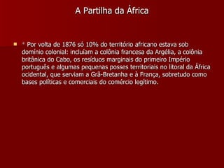 A Partilha da África *  Por volta de 1876 só 10% do território africano estava sob domínio colonial: incluíam a colônia francesa da Argélia, a colônia britânica do Cabo, os resíduos marginais do primeiro Império português e algumas pequenas posses territoriais no litoral da África ocidental, que serviam a Grã-Bretanha e à França, sobretudo como bases políticas e comerciais do comércio legítimo. 