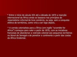 * Entre o início do século XIX até a década de 1870 a inserção internacional da África ainda se baseava nos princípios do  imperialismo informal  de livre comércio, ou seja, sem a conquista efetiva de territórios, como viria a ser logo depois. * A corrida colonialista para a África (em inglês “scramble for Africa”) começou para valer a partir de 1876, com as iniciativas francesas de abandonar a restrição colonial aos pequenos territórios no litoral do Senegal e de penetrar o continente a partir das costas da África Ocidental. 