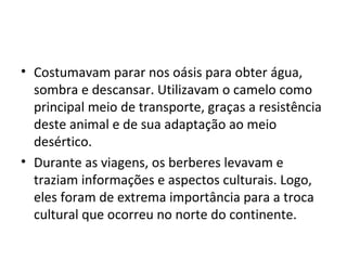 • Costumavam parar nos oásis para obter água,
sombra e descansar. Utilizavam o camelo como
principal meio de transporte, graças a resistência
deste animal e de sua adaptação ao meio
desértico.
• Durante as viagens, os berberes levavam e
traziam informações e aspectos culturais. Logo,
eles foram de extrema importância para a troca
cultural que ocorreu no norte do continente.
 