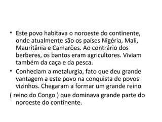 • Este povo habitava o noroeste do continente,
onde atualmente são os países Nigéria, Mali,
Mauritânia e Camarões. Ao contrário dos
berberes, os bantos eram agricultores. Viviam
também da caça e da pesca.
• Conheciam a metalurgia, fato que deu grande
vantagem a este povo na conquista de povos
vizinhos. Chegaram a formar um grande reino
( reino do Congo ) que dominava grande parte do
noroeste do continente.
 