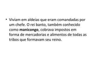 • Viviam em aldeias que eram comandadas por
um chefe. O rei banto, também conhecido
como manicongo, cobrava impostos em
forma de mercadorias e alimentos de todas as
tribos que formavam seu reino.
 