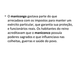 • O manicongo gastava parte do que
arrecadava com os impostos para manter um
exército particular, que garantia sua proteção,
e funcionários reais. Os habitantes do reino
acreditavam que o maniconco possuía
poderes sagrados e que influenciava nas
colheitas, guerras e saúde do povo.
 
