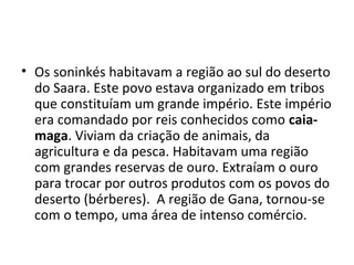• Os soninkés habitavam a região ao sul do deserto
do Saara. Este povo estava organizado em tribos
que constituíam um grande império. Este império
era comandado por reis conhecidos como caia-
maga. Viviam da criação de animais, da
agricultura e da pesca. Habitavam uma região
com grandes reservas de ouro. Extraíam o ouro
para trocar por outros produtos com os povos do
deserto (bérberes). A região de Gana, tornou-se
com o tempo, uma área de intenso comércio.
 