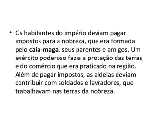• Os habitantes do império deviam pagar
impostos para a nobreza, que era formada
pelo caia-maga, seus parentes e amigos. Um
exército poderoso fazia a proteção das terras
e do comércio que era praticado na região.
Além de pagar impostos, as aldeias deviam
contribuir com soldados e lavradores, que
trabalhavam nas terras da nobreza.
 