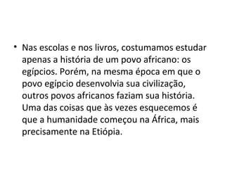 • Nas escolas e nos livros, costumamos estudar
apenas a história de um povo africano: os
egípcios. Porém, na mesma época em que o
povo egípcio desenvolvia sua civilização,
outros povos africanos faziam sua história.
Uma das coisas que às vezes esquecemos é
que a humanidade começou na África, mais
precisamente na Etiópia.
 