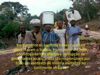 Basicamente os conflitos tribais na áfrica alimentavam o trafico, assim como até hoje, conflitos internos aliados a corrupção de governantes locais, ainda são responsáveis por todo um contexto de miséria existente no continente africano. 