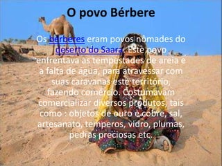O povo BérbereOs bérberes eram povos nômades do deserto do Saara. Este povo enfrentava as tempestades de areia e a falta de água, para atravessar com suas caravanas este território, fazendo comércio. Costumavam comercializar diversos produtos, tais como : objetos de ouro e cobre, sal, artesanato, temperos, vidro, plumas, pedras preciosas etc.