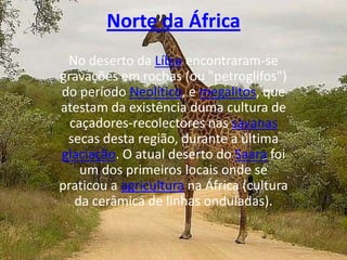 Norte da ÁfricaNo deserto da Líbia encontraram-se gravações em rochas (ou "petroglifos") do período Neolítico, e megalitos, que atestam da existência duma cultura de caçadores-recolectores nas savanas secas desta região, durante a última glaciação. O atual deserto do Saara foi um dos primeiros locais onde se praticou a agricultura na África (cultura da cerâmica de linhas onduladas). 