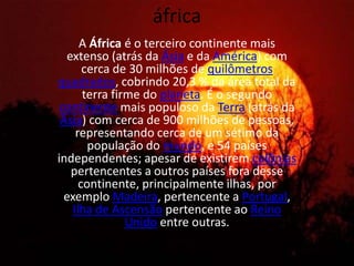 áfricaA África é o terceiro continente mais extenso (atrás da Ásia e da América) com cerca de 30 milhões de quilômetros quadrados, cobrindo 20,3 % da área total da terra firme do planeta. É o segundo continente mais populoso da Terra (atrás da Ásia) com cerca de 900 milhões de pessoas, representando cerca de um sétimo da população do mundo, e 54 países independentes; apesar de existirem colônias pertencentes a outros países fora desse continente, principalmente ilhas, por exemplo Madeira, pertencente a Portugal, Ilha de Ascensão pertencente ao Reino Unido entre outras.