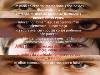 Em meio ao cenário internacionais doa nossos dias, onde umaestranha mistura de Mios e de frustrações parece, tintas vezes,sufocar no Homem a sua esperança mais elementar - a esperançada sobrevivência - poucas coisas poderiam não parecertão grandiosas, e diria mesmo tão comoventes, como a luta dataÁfrica jovem, abarrotada de problemas e de esperanças, intransigentena defesa da dignidade humana e, porque jovem,, trazendoos olhos teimosamente abertos para o futuro.