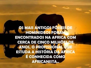 OS MAIS ANTIGOS FÓSSEIS DE HOMINIDEOS FORAM ENCONTRADOS NA AFRICA COM CERCA DE CINCO MILHÕES DE ANOS, O PROFISSIONAL QUE ESTUDA A HISTÓRIA DA AFRICA É CONHECIDA COMO AFRICANISTA..