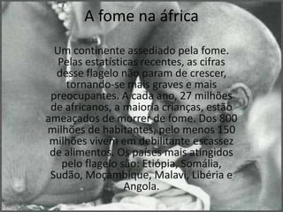 A fome na áfricaUm continente assediado pela fome. Pelas estatísticas recentes, as cifras desse flagelo não param de crescer, tornando-se mais graves e mais preocupantes. A cada ano, 27 milhões de africanos, a maioria crianças, estão ameaçados de morrer de fome. Dos 800 milhões de habitantes, pelo menos 150 milhões vivem em debilitante escassez de alimentos. Os países mais atingidos pelo flagelo são: Etiópia, Somália, Sudão, Moçambique, Malavi, Libéria e Angola.