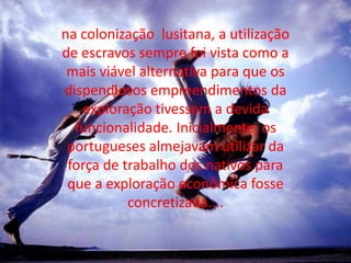 na colonização  lusitana, a utilização de escravos sempre foi vista como a mais viável alternativa para que os dispendiosos empreendimentos da exploração tivessem a devida funcionalidade. Inicialmente, os portugueses almejavam utilizar da força de trabalho dos nativos para que a exploração econômica fosse concretizada....