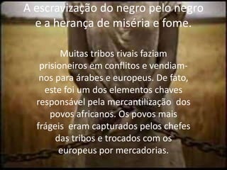 A escravização do negro pelo negro e a herança de miséria e fome.Muitas tribos rivais faziam prisioneiros em conflitos e vendiam-nos para árabes e europeus. De fato, este foi um dos elementos chaves responsável pela mercantilização  dos povos africanos. Os povos mais frágeis  eram capturados pelos chefes das tribos e trocados com os europeus por mercadorias.