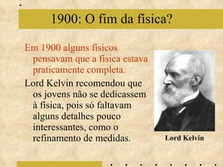 Em 1900 alguns físicos pensavam que a física estava praticamente completa. Lord Kelvin recomendou que os jovens não se dedicassem à física, pois só faltavam alguns detalhes pouco interessantes, como o refinamento de medidas. 1900: O fim da física? Lord Kelvin 