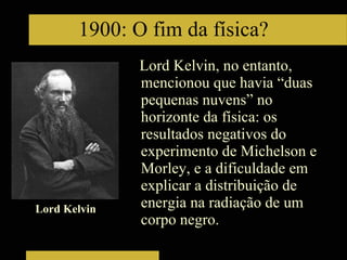 Lord Kelvin, no entanto, mencionou que havia “duas pequenas nuvens” no horizonte da física: os resultados negativos do experimento de Michelson e Morley, e a dificuldade em explicar a distribuição de energia na radiação de um corpo negro. 1900: O fim da física? Lord Kelvin 