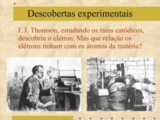 J. J. Thomson, estudando os raios catódicos, descobriu o elétron. Mas que relação os elétrons tinham com os átomos da matéria? Descobertas experimentais 