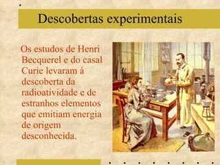 Os estudos de Henri Becquerel e do casal Curie levaram à descoberta da radioatividade e de estranhos elementos que emitiam energia de origem desconhecida. Descobertas experimentais 