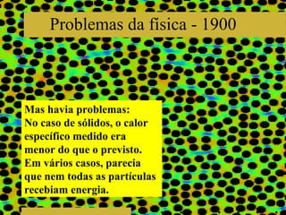 Problemas da física - 1900 Mas havia problemas: No caso de sólidos, o calor específico medido era menor do que o previsto. Em vários casos, parecia que nem todas as partículas recebiam energia. 