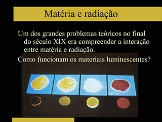 Um dos grandes problemas teóricos no final do século XIX era compreender a interação entre matéria e radiação. Como funcionam os materiais luminescentes? Matéria e radiação 