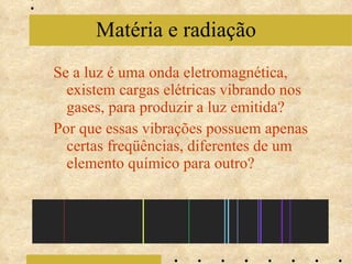 Se a luz é uma onda eletromagnética, existem cargas elétricas vibrando nos gases, para produzir a luz emitida? Por que essas vibrações possuem apenas certas freqüências, diferentes de um elemento químico para outro? Matéria e radiação 