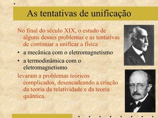 No final do século XIX, o estudo de alguns desses problemas e as tentativas de continuar a unificar a física a mecânica com o eletromagnetismo  a termodinâmica com o eletromagnetismo levaram a problemas teóricos complicados, desencadeando a criação da teoria da relatividade e da teoria quântica. As tentativas de unificação 