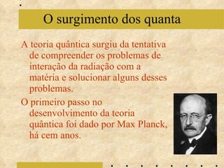 A teoria quântica surgiu da tentativa de compreender os problemas de interação da radiação com a matéria e solucionar alguns desses problemas. O primeiro passo no desenvolvimento da teoria quântica foi dado por Max Planck, há cem anos. O surgimento dos quanta 