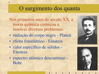 Nos primeiros anos do século XX, a teoria quântica começou a resolver diversos problemas: radiação do corpo negro - Planck efeito fotoelétrico - Einstein calor específico de sólidos - Einstein espectro atômico descontínuo - Bohr O surgimento dos quanta 