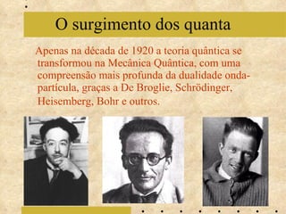 Apenas na década de 1920 a teoria quântica se transformou na Mecânica Quântica, com uma compreensão mais profunda da dualidade onda-partícula, graças a De Broglie, Schrödinger, Heisemberg, Bohr e outros.   O surgimento dos quanta 