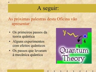 As próximas palestras desta Oficina vão apresentar: A seguir: Os primeiros passos da teoria quântica Alguns experimentos com efeitos quânticos Os passos que levaram à mecânica quântica 