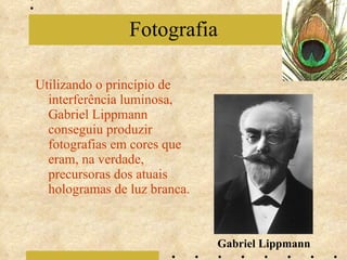 Utilizando o princípio de interferência luminosa, Gabriel Lippmann conseguiu produzir fotografias em cores que eram, na verdade, precursoras dos atuais hologramas de luz branca. Fotografia Gabriel Lippmann 