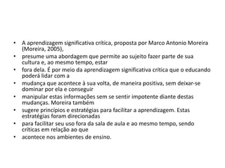• A aprendizagem significativa crítica, proposta por Marco Antonio Moreira
(Moreira, 2005),
• presume uma abordagem que permite ao sujeito fazer parte de sua
cultura e, ao mesmo tempo, estar
• fora dela. É por meio da aprendizagem significativa crítica que o educando
poderá lidar com a
• mudança que acontece à sua volta, de maneira positiva, sem deixar-se
dominar por ela e conseguir
• manipular estas informações sem se sentir impotente diante destas
mudanças. Moreira também
• sugere princípios e estratégias para facilitar a aprendizagem. Estas
estratégias foram direcionadas
• para facilitar seu uso fora da sala de aula e ao mesmo tempo, sendo
críticas em relação ao que
• acontece nos ambientes de ensino.
 