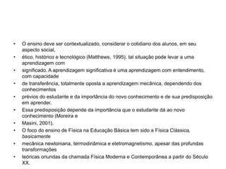 • O ensino deve ser contextualizado, considerar o cotidiano dos alunos, em seu
aspecto social,
• ético, histórico e tecnológico (Matthews, 1995), tal situação pode levar a uma
aprendizagem com
• significado. A aprendizagem significativa é uma aprendizagem com entendimento,
com capacidade
• de transferência, totalmente oposta a aprendizagem mecânica, dependendo dos
conhecimentos
• prévios do estudante e da importância do novo conhecimento e de sua predisposição
em aprender.
• Essa predisposição depende da importância que o estudante dá ao novo
conhecimento (Moreira e
• Masini, 2001).
• O foco do ensino de Física na Educação Básica tem sido a Física Clássica,
basicamente
• mecânica newtoniana, termodinâmica e eletromagnetismo, apesar das profundas
transformações
• teóricas oriundas da chamada Física Moderna e Contemporânea a partir do Século
XX.
 