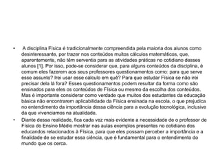 • A disciplina Física é tradicionalmente compreendida pela maioria dos alunos como
desinteressante, por trazer nos conteúdos muitos cálculos matemáticos, que,
aparentemente, não têm serventia para as atividades práticas no cotidiano desses
alunos [1]. Por isso, pode-se considerar que, para alguns conteúdos da disciplina, é
comum eles fazerem aos seus professores questionamentos como: para que serve
esse assunto? Irei usar esse cálculo em quê? Para que estudar Física se não irei
precisar dela lá fora? Esses questionamentos podem resultar da forma como são
ensinados para eles os conteúdos de Física ou mesmo da escolha dos conteúdos.
Mas é importante considerar como verdade que muitos dos estudantes da educação
básica não encontrarem aplicabilidade da Física ensinada na escola, o que prejudica
no entendimento da importância dessa ciência para a evolução tecnológica, inclusive
da que vivenciamos na atualidade.
• Diante dessa realidade, fica cada vez mais evidente a necessidade de o professor de
Física do Ensino Médio mostrar nas aulas exemplos presentes no cotidiano dos
educandos relacionados à Física, para que eles possam perceber a importância e a
finalidade de se estudar essa ciência, que é fundamental para o entendimento do
mundo que os cerca.
 