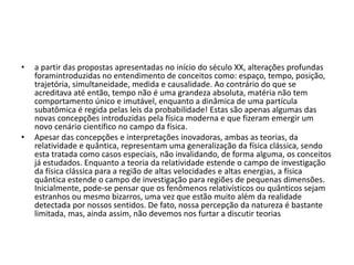• a partir das propostas apresentadas no início do século XX, alterações profundas
foramintroduzidas no entendimento de conceitos como: espaço, tempo, posição,
trajetória, simultaneidade, medida e causalidade. Ao contrário do que se
acreditava até então, tempo não é uma grandeza absoluta, matéria não tem
comportamento único e imutável, enquanto a dinâmica de uma partícula
subatômica é regida pelas leis da probabilidade! Estas são apenas algumas das
novas concepções introduzidas pela física moderna e que fizeram emergir um
novo cenário científico no campo da física.
• Apesar das concepções e interpretações inovadoras, ambas as teorias, da
relatividade e quântica, representam uma generalização da física clássica, sendo
esta tratada como casos especiais, não invalidando, de forma alguma, os conceitos
já estudados. Enquanto a teoria da relatividade estende o campo de investigação
da física clássica para a região de altas velocidades e altas energias, a física
quântica estende o campo de investigação para regiões de pequenas dimensões.
Inicialmente, pode-se pensar que os fenômenos relativísticos ou quânticos sejam
estranhos ou mesmo bizarros, uma vez que estão muito além da realidade
detectada por nossos sentidos. De fato, nossa percepção da natureza é bastante
limitada, mas, ainda assim, não devemos nos furtar a discutir teorias
 
